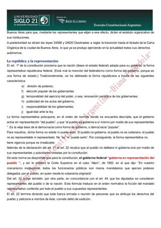 Derecho Constitucional Argentino
N. Diana Espíndola
Buenos Aires para que, mediante los representantes que elijan a ese efecto, dicten el estatuto organizativo de
sus instituciones.
A posterioridad se dictan las leyes 24588 y 24620 Destinadas a reglar la transición hasta el dictado de la Carta
Orgánica de la ciudad de Buenos Aires, lo que ya se produjo ejerciendo en la actualidad todos sus derechos
autónomos.
La república y la representación
El art. 1º de la constitución proclama que la nación (léase el estado federal) adopta para su gobierno la forma
representativa republicana federal. (Está mal la mención del federalismo como forma del gobierno, porque es
una forma de estado.) Tradicionalmente, se ha delineado la forma republicana a través de las siguientes
característica:
e) división de poderes;
f) elección popular de los gobernantes
g) temporalidad del ejercicio del poder, o sea, renovación periódica de los gobernantes;
h) publicidad de los actos del gobierno;
i) responsabilidad de los gobernantes;
j) igual-dad ante la ley.
La forma representativa presupone, en el orden de normas donde se encuentra descripta, que el gobierno
actúa en representación “del pueblo”, y que “el pueblo se gobierna a sí mismo por medio de sus representantes
”. Es la vieja tesis de la democracia como forma de gobierno, o democracia “popular”.
Para nosotros, dicha forma no existe ni puede exitir. El pueblo no gobierna, el pueblo no es soberano, el pueblo
no es representable ni representado. No “es” ni “puede serlo”. Por consiguiente, la forma representativa no
tiene vigencia porque es irrealizable.
Además de la declaración del art. 1º, el art. 22 recalca que el pueblo no delibera ni gobierna sino por medio de
sus representantes y autoridades creadas por la constitución.
De esta norma se desprende que para la constitución, el gobierno federal “gobierna en representación del
pueblo ”, y así lo enfatizó la Corte Suprema en el caso “Alem”, de 1893, en el que dijo: “En nuestro
mecanismo institucional, todos los funcionarios públicos son meros mandatarios que ejercen poderes
delegados por el pueblo, en quien reside la soberanía originaria”.
Del art. 22 surge también, por otra parte, en concordancia con el art. 44, que los diputados se consideran
representantes del pueblo o de la nación. Esta fórmula traduce en el orden normativo la ficción del mandato
representativo conferido por todo el pueblo a sus supuestos representantes.
El art. 22 termina diciendo que toda fuerza armada o reunión de personas que se atribuye los derechos del
pueblo y peticiona a nombre de éste, comete delito de sedición.
 