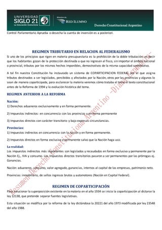 Derecho Constitucional Argentino
N. Diana Espíndola
Control Parlamentario Aprueba o desecha la cuenta de inversión es a posteriori.
REGIMEN TRIBUTARIO EN RELACION AL FEDERALISMO
Si uno de los principios que rigen en materia presupuestaria es la prohibición de la doble tributación, es decir
que los habitantes gozan de la protección destinada a que no ingresen al fisco, sin importar el ámbito nacional
o provincial, tributos por los mismos hechos imponibles, demostrativos de la misma capacidad contributiva.
A tal fin nuestra Constitución ha instaurado un sistema de COPARTICIPACION FEDERAL por el que asigna
tributos destinados a ser legislados, percibidos y afectados por la Nación, otros por las provincias y algunos lo
sean de manera coparticipada, para esclarecer la materia veremos cómo trataba el tema el texto constitucional
antes de la Reforma de 1994 y la evolución histórica del tema.
REGIMEN ANTERIOR A LA REFORMA
Nación:
1) Derechos aduaneros exclusivamente y en forma permanente.
2) Impuestos indirectos: en concurrencia con las provincias y en forma permanente
3) Impuestos directos con carácter transitorio y bajo expresas circunstancias.
Provincias:
1) Impuestos indirectos en concurrencia con la nación y en forma permanente.
2) Impuestos directos en forma exclusiva y permanente salvo que la Nación haga uso.
La realidad:
Los impuestos indirectos más importantes son legislados y recaudados en forma exclusiva y permanente por la
Nación Ej., IVA y consumo. Los Impuestos directos transitorios pasaron a ser permanentes por las prórrogas ej.
Ganancias.
Nación: aduaneros, consumo, valor agregado, ganancias, internos al capital de las empresas, patrimonio neto.
Provincias: inmobiliario, de sellos ingresos brutos y automotores (Nación en Capital Federal).
REGIMEN DE COPARTICIPACIÓN
Para solucionar la superposición existente en la materia en el año 1934 se inicia la coparticipación al dictarse la
ley 12138, que pretende separar fuentes legislativas.
Esta situación se modifica por la reforma de la ley dictándose la 20221 del año 1973 modificada por ley 23548
del año 1988.
 
