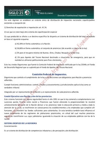 Derecho Constitucional Argentino
N. Diana Espíndola
Por este régimen se establece un sistema único de distribución de impuestos nacionales coparticipables
existentes a excepción de:
1) Derechos de exportación e importación art. 4 C.N.
2) Los que se creen bajo otro sistema de coparticipación especial
3) cuyo producido se afecte a un destino específico Se disponía un sistema de distribución del total recaudado
en base al siguiente esquema:
a) 42,34% en forma automática a la Nación.
b) 54,66% en forma automática al conjunto de provincias (de acuerdo a criterio de la ley)
c) 2% para el recupero relativo de Buenos. Aires, Chubut, Neuquén y Santa Cruz.
d) 1% para Aportes del Tesoro Nacional destinado a situaciones de emergencia, pero que en
realidad se utilizaron políticamente para fines electorales.
Esta ley creaba Organismos que fueron la Comisión Federal de Impuestos ratificada por la ley 23548 y el Fondo
de Desarrollo Regional que se suplantó por el Fondo de Aportes del Tesoro Nacional.
Comisión Federal de Impuestos.
Organismo que controla el cumplimiento de la ley y sus decisiones son obligatorias para Nación y provincias
adheridas.
Cumple funciones administrativas: control, estudio y asesoramiento y jurisdiccionales aplica la ley como un
verdadero tribunal.
Integrado por un representante de la Nación y un representante de cada provincia adherida.
Comité Ejecutivo uno Nación y dos de las provincias.
Este sistema funcionó con alguna regularidad hasta el año 1991 en que la ley comenzó a complementarse con
sucesivos pactos fiscales entre nación y Provincias que fueron alterando la proporcionalidad. Se resolvió
unilateralmente por parte de la Nación derivar a las provincias toda la educación primaria y media y toda la
atención de la salud, se trasfirieron en consecuencia los establecimientos y los empleados que cumplían allí
funciones, sin transferir los fondos suficientes para solventarlos. En esta temática también tuvo influencia el
nuevo tratamiento de los regímenes de jubilaciones provinciales, en virtud del cual muchas provincias
argentinas transfirieron sus cajas jubilatorias igualando la situación de sus empleados públicos con los de la
nación
SISTEMA DESPUES DE LA REFORMA
Caracterización:
Es un sistema de distribución de competencias tributarias y de percepción y de distribución
 