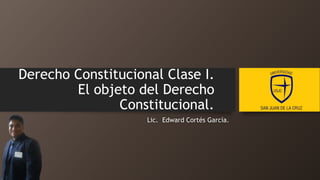 Derecho Constitucional Clase I.
El objeto del Derecho
Constitucional.
Lic. Edward Cortés García.
 
