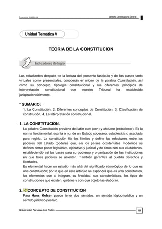 E x c e le n c ia A c a d ém ic a 
109 
Unidad Temática V 
TEORIA DE LA CONSTITUCION 
Los estudiantes después de la lectura del presente fascículo y de las clases tanto 
virtuales como presenciales, conocerán el origen de la palabra Constitución, así 
como su concepto, tipología constitucional y los diferentes principios de 
interpretación constitucional que nuestro Tribunal ha establecido 
jurisprudencialmente. 
* SUMARIO: 
1. La Constitución. 2. Diferentes conceptos de Constitución. 3. Clasificación de 
constitución. 4. La interpretación constitucional. 
1. LA CONSTITUCION. 
La palabra Constitución proviene del latin cum (con) y statuere (establecer). Es la 
norma fundamental, escrita o no, de un Estado soberano, establecida o aceptada 
para regirlo. La constitución fija los límites y define las relaciones entre los 
poderes del Estado (poderes que, en los países occidentales modernos se 
definen como poder legislativo, ejecutivo y judicial y de éstos con sus ciudadanos, 
estableciendo así las bases para su gobierno y organización de las instituciones 
en que tales poderes se asientan. También garantiza al pueblo derechos y 
libertades. 
Es elemental hacer un estudio más allá del significado etimológico de lo que es 
una constitución; por lo que en este artículo se expondrá qué es una constitución, 
los elementos que al integran, su finalidad, sus características, los tipos de 
constituciones que existen, quiénes y con qué objeto las elaboran. 
2. CONCEPTO DE CONSTITUCION 
Para Hans Kelsen puede tener dos sentidos, un sentido lógico-jurídico y un 
sentido jurídico-positivo. 
 