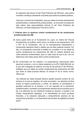 E x c e le n c ia A c a d ém ic a 
135 
En aplicación del artículo VII del Título Preliminar del CPConst., este criterio 
normativo constituye precedente vinculante para todos los poderes públicos. 
Todo juez y tribunal de la República -sea que realice funciones estrictamente 
jurisdiccionales o materialmente jurisdiccionales-, se encuentra vinculado por 
este criterio, bajo responsabilidad (artículo VI del Título Preliminar del 
CPConst. y Primera Disposición Final de la LOTC). 
7. Criterios para un oportuno control constitucional de las resoluciones 
jurisdiccionales del JNE 
35. Como quedó dicho en el Fundamento 33, supra, en criterio del Tribunal 
Constitucional, el conflicto, strictu sensu, no reside en las disposiciones 142º 
y 181º de la Constitución, sino en la inconstitucional interpretación y 
consecuente aplicación literal y aislada que de ellas pretenda hacerse. Por 
ello, no corresponde concentrar el análisis en si pueden o no ser objeto de 
control constitucional las resoluciones del JNE en materia electoral que 
violen derechos fundamentales, pues no cabe duda de que lo son, sino en 
determinar cómo debe operar dicho control constitucional. 
36. De conformidad con los tratados y la jurisprudencia internacional sobre 
derechos humanos, y con el criterio sostenido en la STC 2366-2003-AA, en 
el que este Colegiado se reafirma, el inciso 8) del artículo 5º del CPConst., 
establece que son objeto de control constitucional las resoluciones del JNE 
que violen la tutela procesal efectiva. El artículo 4º de la misma norma, 
refiere que: 
―Se entiende por tutela procesal efectiva aquella situación jurídica de una 
persona en la que se respetan, de modo enunciativo, sus derechos de libre 
acceso al órgano jurisdiccional, a probar, de defensa, al contradictorio e 
igualdad sustancial en el proceso, a no ser desviado de la jurisdicción 
predeterminada ni sometido a procedimientos distintos de los previstos por la 
ley, a la obtención de una resolución fundada en derecho, a acceder a los 
medios impugnatorios regulados, a la imposibilidad de revivir procesos 
fenecidos, a la actuación adecuada y temporalmente oportuna de las 
resoluciones judiciales y a la observancia del principio de legalidad procesal 
penal.‖ 
 