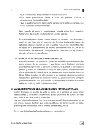 E x c e le n c ia A c a d ém ic a 
149 
- Que sean eficaces directamente desde la Constitución, 
- Que estén garantizados frente a todos los poderes públicos y 
singularmente frente al legislador, 
- Que el quebrantamiento del derecho constitucional esté sancionado, que 
exista control de constitucionalidad. 
Sólo cuando el derecho constitucional cumpla estos tres requisitos, 
hablaremos de derecho fundamental en sentido estricto. 
Estamos obligados a hacer nuevas referencias, es decir, habrá un sector 
doctrinal que diga que el concepto de derecho fundamental habrá de 
aplicarse a los que reúnen los tres requisitos y añade dos elementos más: 
la rigidez en el procedimiento de reforma establecido en el Art. 206 de la 
Constitución y las que están protegidas en su desarrollo por ley orgánica, 
ejemplo, el derecho a ser elegido. 
1.5.- CONCEPTO DE DERECHOS FUNDAMENTALES. 
Conjunto de derechos subjetivos y garantías reconocidos en la Constitución 
como propios de las personas y que tienen como finalidad prioritaria 
garantizar la dignidad de la persona, la libertad, la igualdad, la participación 
política y social, el pluralismo o cualquier otro aspecto fundamental que 
afecte al desarrollo integral de la persona en una comunidad de hombres 
libres. Tales derechos no sólo vinculan a los poderes públicos que deben 
respetarlos y garantizar su ejercicio estando su quebrantamiento protegido 
jurisdiccionalmente, sino que también constituyen el fundamento sustantivo 
del orden político y jurídico de la comunidad. 
2. LA CLASIFICACION DE LOS DERECHOS FUNDAMENTALES. 
Existen diversidad de puntos de vista, es decir, en el derecho se suelen crear 
clasificaciones y tendríamos muchísimas. Existe pluralidad de puntos de vista 
para clasificar los derechos fundamentales. 
Hay más dificultades porque hay derechos que son difíciles de encuadrar en un 
solo criterio. Sucede también que existen problemas de denominación, es decir, 
que ni siquiera hay acuerdo en dar nombre a la realidad jurídica. 
Con lo cual, todas las clasificaciones tienen un valor relativo. 
 