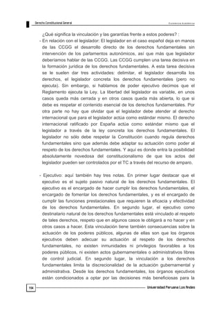 E x c e le n c ia A c a d ém ic a 
154 
¿Qué significa la vinculación y las garantías frente a estos poderes? : 
- En relación con el legislador: El legislador en el caso español deja en manos 
de las CCGG el desarrollo directo de los derechos fundamentales sin 
intervención de los parlamentos autonómicos, así que más que legislador 
deberíamos hablar de las CCGG. Las CCGG cumplen una tarea decisiva en 
la formación jurídica de los derechos fundamentales. A esta tarea decisiva 
se le suelen dar tres actividades: delimitar, el legislador desarrolla los 
derechos, el legislador concreta los derechos fundamentales (pero no 
ejecuta). Sin embargo, si hablamos de poder ejecutivo decimos que el 
Reglamento ejecuta la Ley. La libertad del legislador es variable, en unos 
casos queda más cerrada y en otros casos queda más abierta, lo que si 
debe es respetar el contenido esencial de los derechos fundamentales. Por 
otra parte no hay que olvidar que el legislador debe atender al derecho 
internacional que para el legislador actúa como estándar mismo. El derecho 
internacional ratificado por España actúa como estándar mismo que el 
legislador a través de la ley concreta los derechos fundamentales. El 
legislador no sólo debe respetar la Constitución cuando regula derechos 
fundamentales sino que además debe adaptar su actuación como poder al 
respeto de los derechos fundamentales. Y aquí es donde entra la posibilidad 
absolutamente novedosa del constitucionalismo de que los actos del 
legislador pueden ser controlados por el TC a través del recurso de amparo. 
- Ejecutivo: aquí también hay tres notas. En primer lugar destacar que el 
ejecutivo es el sujeto pasivo natural de los derechos fundamentales. El 
ejecutivo es el encargado de hacer cumplir los derechos fundamentales, el 
encargado de fomentar los derechos fundamentales, y es el encargado de 
cumplir las funciones prestacionales que requieren la eficacia y efectividad 
de los derechos fundamentales. En segundo lugar, el ejecutivo como 
destinatario natural de los derechos fundamentales está vinculado al respeto 
de tales derechos, respeto que en algunos casos le obligará a no hacer y en 
otros casos a hacer. Esta vinculación tiene también consecuencias sobre la 
actuación de los poderes públicos, algunas de ellas son que los órganos 
ejecutivos deben adecuar su actuación al respeto de los derechos 
fundamentales, no existen inmunidades ni privilegios favorables a los 
poderes públicos, ni existen actos gubernamentales o administrativos libres 
de control judicial. En segundo lugar, la vinculación a los derechos 
fundamentales limita la discrecionalidad de la actuación gubernamental y 
administrativa. Desde los derechos fundamentales, los órganos ejecutivos 
están condicionados a optar por las decisiones más beneficiosas para la 
 
