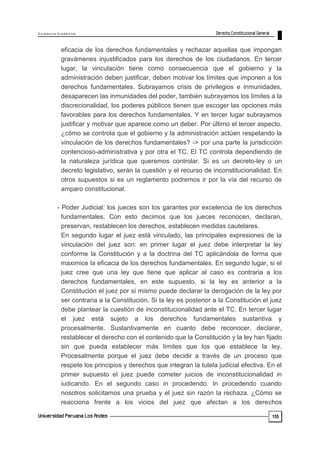 E x c e le n c ia A c a d ém ic a 
155 
eficacia de los derechos fundamentales y rechazar aquellas que impongan 
gravámenes injustificados para los derechos de los ciudadanos. En tercer 
lugar, la vinculación tiene como consecuencia que el gobierno y la 
administración deben justificar, deben motivar los límites que imponen a los 
derechos fundamentales. Subrayamos crisis de privilegios e inmunidades, 
desaparecen las inmunidades del poder, también subrayamos los límites a la 
discrecionalidad, los poderes públicos tienen que escoger las opciones más 
favorables para los derechos fundamentales. Y en tercer lugar subrayamos 
justificar y motivar que aparece como un deber. Por último el tercer aspecto. 
¿cómo se controla que el gobierno y la administración actúen respetando la 
vinculación de los derechos fundamentales? -> por una parte la jurisdicción 
contencioso-administrativa y por otra el TC. El TC controla dependiendo de 
la naturaleza jurídica que queremos controlar. Si es un decreto-ley o un 
decreto legislativo, serán la cuestión y el recurso de inconstitucionalidad. En 
otros supuestos si es un reglamento podremos ir por la vía del recurso de 
amparo constitucional. 
- Poder Judicial: los jueces son los garantes por excelencia de los derechos 
fundamentales. Con esto decimos que los jueces reconocen, declaran, 
preservan, restablecen los derechos, establecen medidas cautelares. 
En segundo lugar el juez está vinculado, las principales expresiones de la 
vinculación del juez son: en primer lugar el juez debe interpretar la ley 
conforme la Constitución y a la doctrina del TC aplicándola de forma que 
maximice la eficacia de los derechos fundamentales. En segundo lugar, si el 
juez cree que una ley que tiene que aplicar al caso es contraria a los 
derechos fundamentales, en este supuesto, si la ley es anterior a la 
Constitución el juez por si mismo puede declarar la derogación de la ley por 
ser contraria a la Constitución. Si la ley es posterior a la Constitución el juez 
debe plantear la cuestión de inconstitucionalidad ante el TC. En tercer lugar 
el juez está sujeto a los derechos fundamentales sustantiva y 
procesalmente. Sustantivamente en cuanto debe reconocer, declarar, 
restablecer el derecho con el contenido que la Constitución y la ley han fijado 
sin que pueda establecer más límites que los que establece la ley. 
Procesalmente porque el juez debe decidir a través de un proceso que 
respete los principios y derechos que integran la tutela judicial efectiva. En el 
primer supuesto el juez puede cometer juicios de inconstitucionalidad in 
iudicando. En el segundo caso in procedendo. In procedendo cuando 
nosotros solicitamos una prueba y el juez sin razón la rechaza. ¿Cómo se 
reacciona frente a los vicios del juez que afectan a los derechos 
 