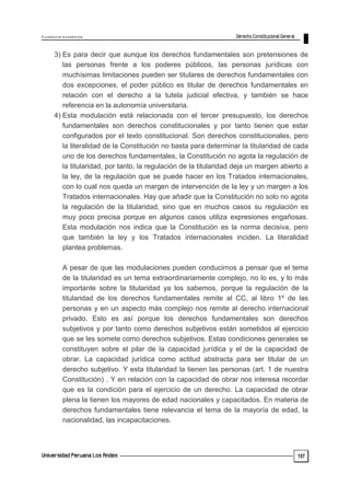 E x c e le n c ia A c a d ém ic a 
157 
3) Es para decir que aunque los derechos fundamentales son pretensiones de 
las personas frente a los poderes públicos, las personas jurídicas con 
muchísimas limitaciones pueden ser titulares de derechos fundamentales con 
dos excepciones, el poder público es titular de derechos fundamentales en 
relación con el derecho a la tutela judicial efectiva, y también se hace 
referencia en la autonomía universitaria. 
4) Esta modulación está relacionada con el tercer presupuesto, los derechos 
fundamentales son derechos constitucionales y por tanto tienen que estar 
configurados por el texto constitucional. Son derechos constitucionales, pero 
la literalidad de la Constitución no basta para determinar la titularidad de cada 
uno de los derechos fundamentales, la Constitución no agota la regulación de 
la titularidad, por tanto, la regulación de la titularidad deja un margen abierto a 
la ley, de la regulación que se puede hacer en los Tratados internacionales, 
con lo cual nos queda un margen de intervención de la ley y un margen a los 
Tratados internacionales. Hay que añadir que la Constitución no solo no agota 
la regulación de la titularidad, sino que en muchos casos su regulación es 
muy poco precisa porque en algunos casos utiliza expresiones engañosas. 
Esta modulación nos indica que la Constitución es la norma decisiva, pero 
que también la ley y los Tratados internacionales inciden. La literalidad 
plantea problemas. 
A pesar de que las modulaciones pueden conducirnos a pensar que el tema 
de la titularidad es un tema extraordinariamente complejo, no lo es, y lo más 
importante sobre la titularidad ya los sabemos, porque la regulación de la 
titularidad de los derechos fundamentales remite al CC, al libro 1º de las 
personas y en un aspecto más complejo nos remite al derecho internacional 
privado. Esto es así porque los derechos fundamentales son derechos 
subjetivos y por tanto como derechos subjetivos están sometidos al ejercicio 
que se les somete como derechos subjetivos. Estas condiciones generales se 
constituyen sobre el pilar de la capacidad jurídica y el de la capacidad de 
obrar. La capacidad jurídica como actitud abstracta para ser titular de un 
derecho subjetivo. Y esta titularidad la tienen las personas (art. 1 de nuestra 
Constitución) . Y en relación con la capacidad de obrar nos interesa recordar 
que es la condición para el ejercicio de un derecho. La capacidad de obrar 
plena la tienen los mayores de edad nacionales y capacitados. En materia de 
derechos fundamentales tiene relevancia el tema de la mayoría de edad, la 
nacionalidad, las incapacitaciones. 
 