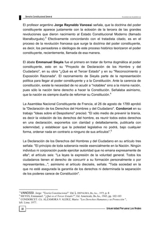 E x c e le n c ia A c a d ém ic a 
22 
El profesor argentino Jorge Reynaldo Vanossi señala, que la doctrina del poder 
constituyente aparece justamente con la eclosión de la tercera de las grandes 
revoluciones que dieron nacimiento al Estado Constitucional Moderno (llamado 
liberalburgués).3 Efectivamente concordando con el tratadista citado, es en el 
proceso de la revolución francesa que surge la doctrina del poder constituyente, 
es decir, los pensadores o ideólogos de este proceso histórico teorizaron el poder 
constituyente, recientemente, llamada de esa manera. 
El ábate Emmanuel Sieyés fue el primero en tratar de forma dogmática al poder 
constituyente, esto en su "Proyecto de Declaración de los Hombre y del 
Ciudadano", en su obra "¿Qué es el Tercer Estado" y en su "Reconocimiento y 
Exposición Razonada". El razonamiento de Sieyés parte de la representación 
política para llegar al poder constituyente y a la Constitución. Ante la carencia de 
constitución, existe la necesidad de no acudir a "notables" sino a la misma nación, 
pues sólo la nación tiene derecho a hacer la Constitución. Señalaba asimismo, 
que la nación es siempre dueña de reformar su Constitución.4 
La Asamblea Nacional Constituyente de Francia, el 26 de agosto de 1789 aprobó 
la "Declaración de los Derechos del Hombres y del Ciudadano". Condorcet en su 
trabajo "Ideas sobre el Despotismo" precisó: "El sólo medio de prevenir la tiranía, 
es decir la violación de los derechos del hombre, es reunir todos estos derechos 
en una declaración, exponerlos con claridad y detalladamente, publicarla con 
solemnidad, y establecer que la potestad legislativa no podrá, bajo cualquier 
forma, ordenar nada en contrario a ninguno de sus artículos".5 
La Declaración de los Derechos del Hombres y del Ciudadano en su artículo tres 
señala: "El principio de toda soberanía reside esencialmente en la Nación. Ningún 
individuo ni corporación puede ejercitar autoridad que no emana expresamente de 
ella"; el artículo seis: "La leyes la expresión de la voluntad general. Todos los 
ciudadanos tienen el derecho de concurrir a su formación personalmente o por 
representantes..."; asimismo el artículo dieciséis, señala: "Toda sociedad en la 
que no esté asegurada la garantía de los derechos ni determinada la separación 
de los poderes carece de Constitución". 
3 VANOSSI. Jorge: "Teoría Constitucional". Vol. L DEPALMA, Bs;.As;., 1975, p. 6 
4 SIEYES, Emmannel: "¿Qué es el Tercer Estado?", Ed. Americale, Bs.As., 1943, pp. 102-103 
5 CONDORCET: Cit, ALZAMORA V ALDEZ, Mario: "Los Derechos Humanos y su Protección ", 
leS. Lima. 1977. 
 