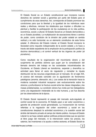 E x c e le n c ia A c a d ém ic a 
85 
El Estado Social es un Estado constitucional que incorpora nuevos 
derechos de carácter social y garantías por parte del Estado para el 
cumplimiento de esos derechos. Así, corresponde al Estado promover las 
condiciones para que la libertad y la igualdad de los individuos sean 
reales y efectivas, remover los obstáculos que impidan o dificulten su 
plenitud y facilitar la participación de los ciudadanos en la vida política, 
económica, social y cultural. El Estado Social es un Estado democrático y 
es un Estado pluralista. La multiplicación de asociaciones libres o centros 
de poder, como condición de la división del poder estatal en sentido 
vertical y no sólo horizontal, es un elemento constitutivo de esta forma 
estatal. A diferencia del Estado Liberal, el Estado Social incorpora la 
Sociedad como requisito indispensable de la acción estatal, y lo hace a 
través del doble expediente de la ampliación de la participación política (la 
doctrina democrática) y el control vertical de los órganos de poder (el 
pluralismo). 
Como resultado de la organización del movimiento obrero y del 
surgimiento de partidos obreros que pujan por la consolidación del 
llamado derecho del trabajo en las sociedades industrializadas de 
Occidente, el Estado Liberal se transforma, expande y diversifica su 
actividad para llenar el vacío de regulación y remediar la injusta 
distribución de los recursos engendrada por el mercado. En el siglo XIX, 
el avance del mercado coincidió con la agudización de fenómenos 
patológicos (anomia, alienación, etc.). Los costos de la transición hacia la 
moderna sociedad industrial recayeron casi exclusivamente sobre los 
obreros y profundizaron la fractura social entre las clases integradas y las 
masas proletarizadas. La condición obrera fue vivida por los trabajadores 
como una degradación intolerable de la vida humana, y así fue descrita 
por los observadores de la época. 
El Estado Social representó el pasaje del mercado auto-regulado al 
control social de la economía. El Estado pasó a ser actor económico y 
garante de protección social generalizada. La incorporación de normas 
referidas a la regulación del orden económico y social en las 
constituciones desplazó la actividad económica y la cuestión social del 
ámbito del derecho privado al campo de interés público. Aunque el Estado 
Liberal no se haya vedado aplicar políticas proteccionistas que se oponían 
al libre juego del mercado, ni la intervención sobre los precios, los 
salarios, las inversiones o la ayuda a ciertos sectores, el Estado Social se 
 