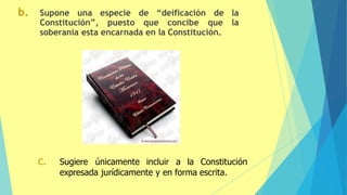 b. Supone una especie de “deificación de la
Constitución”, puesto que concibe que la
soberanía esta encarnada en la Constitución.
c. Sugiere únicamente incluir a la Constitución
expresada jurídicamente y en forma escrita.
 
