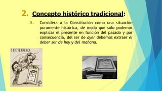 2. Concepto histórico tradicional:
a. Considera a la Constitución como una situación
puramente histórica, de modo que sólo podemos
explicar el presente en función del pasado y por
consecuencia, del ser de ayer debemos extraer el
deber ser de hoy y del mañana.
 