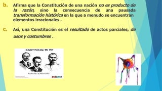 b. Afirma que la Constitución de una nación no es producto de
la razón, sino la consecuencia de una pausada
transformación histórica en la que a menudo se encuentran
elementos irracionales .
c. Así, una Constitución es el resultado de actos parciales, de
usos y costumbres .
 