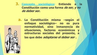 3. Concepto sociológico: Entiende a la
Constitución como una forma de ser, y no
de deber ser.
a. La Constitución misma –según el
enfoque sociológico– no es pura
normatividad, sino
situaciones, factores económicos
inmanencia de
y
estructuras sociales del presente, a
las que debe adaptarse el deber ser .
 