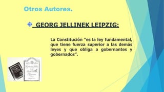 Otros Autores.
La Constitución “es la ley fundamental,
que tiene fuerza superior a las demás
leyes y que obliga a gobernantes y
gobernados”.
GEORG JELLINEK LEIPZIG:
 