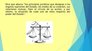 Dice que abarca “los principios jurídicos que designan a los
órganos supremos del Estado, los modos de su creación, sus
relaciones mutuas, fijan el círculo de su acción, y por
último, la situación de cada uno de ellos respecto del
poder del Estado".
 