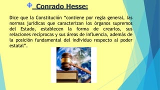 Conrado Hesse:
Dice que la Constitución “contiene por regla general, las
normas jurídicas que caracterizan los órganos supremos
del Estado, establecen la forma de crearlos, sus
relaciones recíprocas y sus áreas de influencia, además de
la posición fundamental del individuo respecto al poder
estatal”.
 