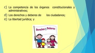 c) La competencia de los órganos constitucionales y
administrativos;
d) Los derechos y deberes de los ciudadanos;
e) La libertad jurídica; y
 