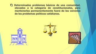 f) Determinados problemas básicos de una comunidad,
elevados a la categoría de constitucionales, para
mantenerlos permanentemente fuera de los vaivenes
de los problemas políticos cotidianos.
 