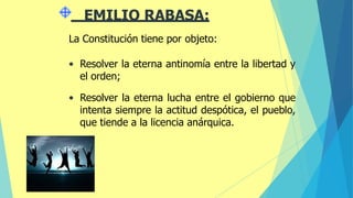 EMILIO RABASA:
La Constitución tiene por objeto:
• Resolver la eterna antinomía entre la libertad y
el orden;
• Resolver la eterna lucha entre el gobierno que
intenta siempre la actitud despótica, el pueblo,
que tiende a la licencia anárquica.
 