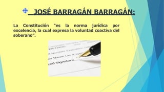 La Constitución “es la norma jurídica por
excelencia, la cual expresa la voluntad coactiva del
soberano”.
JOSÉ BARRAGÁN BARRAGÁN:
 