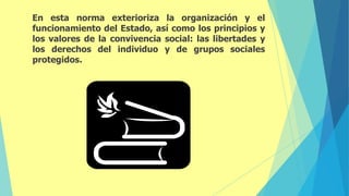 En esta norma exterioriza la organización y el
funcionamiento del Estado, así como los principios y
los valores de la convivencia social: las libertades y
los derechos del individuo y de grupos sociales
protegidos.
 