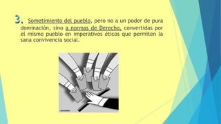 3. Sometimiento del pueblo, pero no a un poder de pura
dominación, sino a normas de Derecho, convertidas por
el mismo pueblo en imperativos éticos que permiten la
sana convivencia social.
13
 