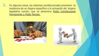2. En algunos casos, los sistemas constitucionales previenen la
existencia de un órgano específico o la actuación del órgano
legislativo común, que se denomina Poder Constituyente
Permanente o Poder Revisor.
 