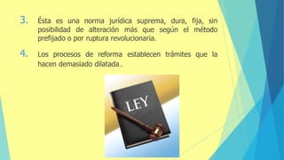 3. Ésta es una norma jurídica suprema, dura, fija, sin
posibilidad de alteración más que según el método
prefijado o por ruptura revolucionaria.
4. Los procesos de reforma establecen trámites que la
hacen demasiado dilatada.
 