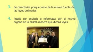 3. Se caracteriza porque viene de la misma fuente de
las leyes ordinarias.
4. Puede ser anulada o reformada por el mismo
órgano de la misma manera que dichas leyes.
 