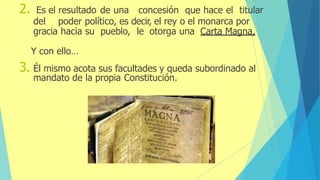 2. Es el resultado de una concesión que hace el titular
del poder político, es decir, el rey o el monarca por
gracia hacia su pueblo, le otorga una Carta Magna,
Y con ello…
3. Él mismo acota sus facultades y queda subordinado al
mandato de la propia Constitución.
 