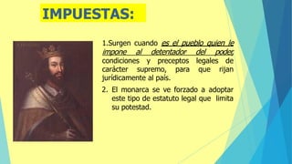 IMPUESTAS:
1.Surgen cuando es el pueblo quien le
impone al detentador. del poder,
condiciones y preceptos legales de
carácter supremo, para que rijan
jurídicamente al país.
2. El monarca se ve forzado a adoptar
este tipo de estatuto legal que limita
su potestad.
 