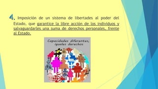 4. Imposición de un sistema de libertades al poder del
Estado, que garantice la libre acción de los individuos y
salvaguardarles una suma de derechos personales, frente
al Estado.
14
 