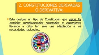 2. CONSTITUCIONES DERIVADAS
Ó DERIVATIVA:
•Esta designa un tipo de Constitución que sigue los
modelos constitucionales nacionales o extranjeros,
llevando a cabo tan sólo una adaptación a las
necesidades nacionales.
 