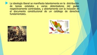  La ideología liberal se manifiesta latentemente en la distribución
de tareas estatales a varios detentadores del poder,
respectivamente controlados, y abiertamente con la inclusión en
el documento constitucional de un catálogo de derechos
fundamentales.
 