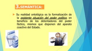 3.SEMÁNTICA:
 Su realidad ontológica es la formalización de
la existente situación del poder político, en
beneficio de los detentadores del poder
fáctico, mismos que disponen del aparato
coactivo del Estado.
 