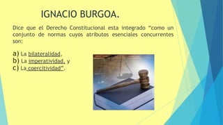 Dice que el Derecho Constitucional esta integrado “como un
conjunto de normas cuyos atributos esenciales concurrentes
son:
a) La bilateralidad,
b) La imperatividad, y
c) La coercitividad”.
16
IGNACIO BURGOA.
 