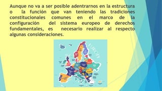 Aunque no va a ser posible adentrarnos en la estructura
o la función que van teniendo las tradiciones
constitucionales comunes en el marco de la
configuración del sistema europeo de derechos
fundamentales, es necesario realizar al respecto
algunas consideraciones.
 