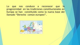 Lo que nos conduce a reconocer que la
progresividad en las tradiciones constitucionales en
Europa se han constituido como la nueva base del
llamado “Derecho común europeo”.
 