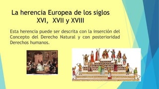 La herencia Europea de los siglos
XVI, XVII y XVIII
Esta herencia puede ser descrita con la inserción del
Concepto del Derecho Natural y con posterioridad
Derechos humanos.
 