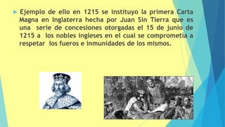 Ejemplo de ello en 1215 se instituyo la primera Carta
Magna en Inglaterra hecha por Juan Sin Tierra que es
una serie de concesiones otorgadas el 15 de junio de
1215 a los nobles ingleses en el cual se comprometía a
respetar los fueros e inmunidades de los mismos.
 