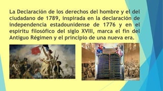 La Declaración de los derechos del hombre y el del
ciudadano de 1789, inspirada en la declaración de
independencia estadounidense de 1776 y en el
espíritu filosófico del siglo XVIII, marca el fin del
Antiguo Régimen y el principio de una nueva era.
 