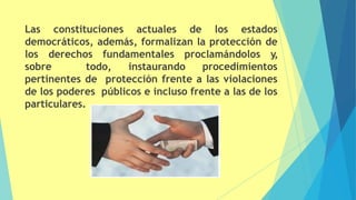 Las constituciones actuales de los estados
democráticos, además, formalizan la protección de
los derechos fundamentales proclamándolos y,
sobre todo, instaurando procedimientos
pertinentes de protección frente a las violaciones
de los poderes públicos e incluso frente a las de los
particulares.
 