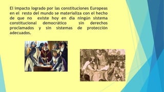 El impacto logrado por las constituciones Europeas
en el resto del mundo se materializa con el hecho
de que no existe hoy en día ningún sistema
constitucional democrático sin derechos
proclamados y sin sistemas de protección
adecuados.
 