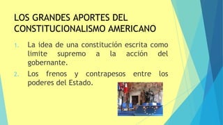LOS GRANDES APORTES DEL
CONSTITUCIONALISMO AMERICANO
1. La idea de una constitución escrita como
limite supremo a la acción del
gobernante.
2. Los frenos y contrapesos entre los
poderes del Estado.
 