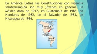 En América Latina las Constituciones con vigencia
ininterrumpida son muy jóvenes en general. En
México data de 1917, en Guatemala de 1985, en
Honduras de 1982, en el Salvador de 1983, en
Nicaragua de 1986.
 
