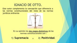 En su opinión los dos rasgos distintivos de las
normas constitucionales son :
18
2) Positividad.
1) Supremacía y
IGNACIO DE OTTO.
Este autor complementa la concepción que diferencia a
las normas constitucionales del resto de las normas
jurídicas ordinarias
 