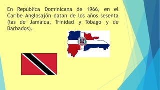 En República Dominicana de 1966, en el
Caribe Anglosajón datan de los años sesenta
(las de Jamaica, T
rinidad y T
obago y de
Barbados).
 