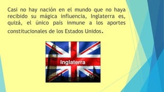 Casi no hay nación en el mundo que no haya
recibido su mágica influencia, Inglaterra es,
quizá, el único país inmune a los aportes
constitucionales de los Estados Unidos.
 
