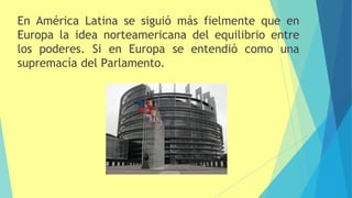 En América Latina se siguió más fielmente que en
Europa la idea norteamericana del equilibrio entre
los poderes. Si en Europa se entendió como una
supremacía del Parlamento.
 