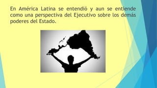 En América Latina se entendió y aun se entiende
como una perspectiva del Ejecutivo sobre los demás
poderes del Estado.
 