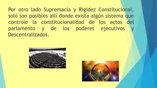 Por otro lado Supremacía y Rigidez Constitucional,
soló son posibles allí donde exista algún sistema que
parlamento y de los poderes ejecutivos
controle la constitucionalidad de los actos del
y
Descentralizados.
 